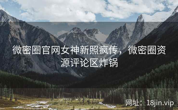 微密圈官网女神新照疯传，微密圈资源评论区炸锅
