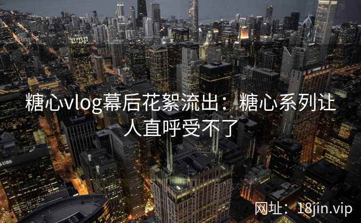 糖心vlog幕后花絮流出：糖心系列让人直呼受不了