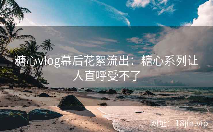 糖心vlog幕后花絮流出：糖心系列让人直呼受不了