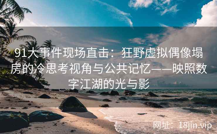 91大事件现场直击：狂野虚拟偶像塌房的冷思考视角与公共记忆——映照数字江湖的光与影