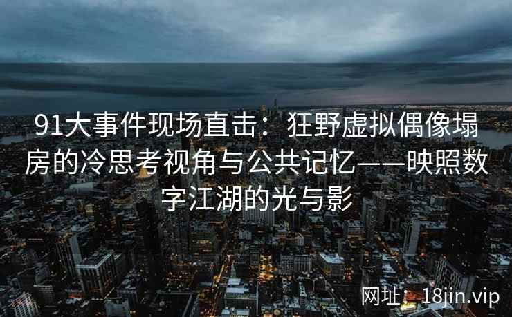 91大事件现场直击：狂野虚拟偶像塌房的冷思考视角与公共记忆——映照数字江湖的光与影