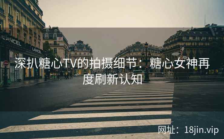 深扒糖心TV的拍摄细节：糖心女神再度刷新认知