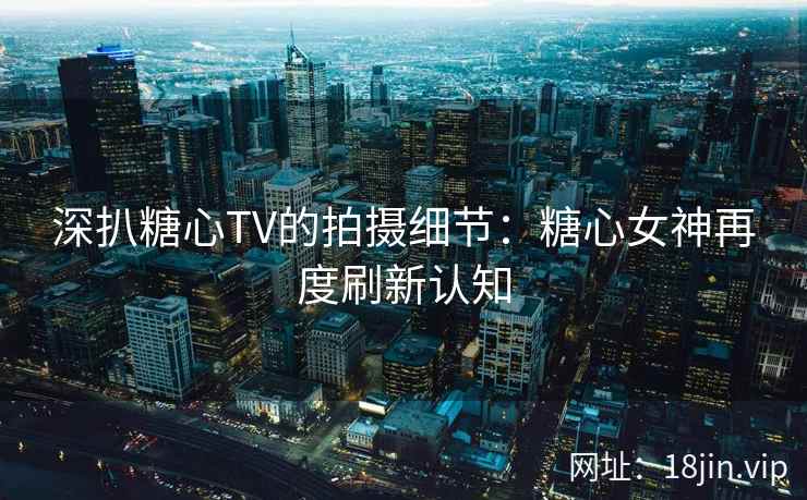 深扒糖心TV的拍摄细节：糖心女神再度刷新认知