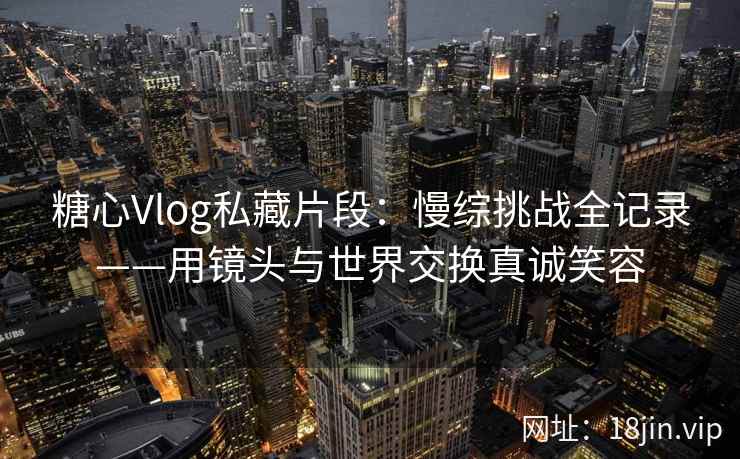 糖心Vlog私藏片段：慢综挑战全记录——用镜头与世界交换真诚笑容