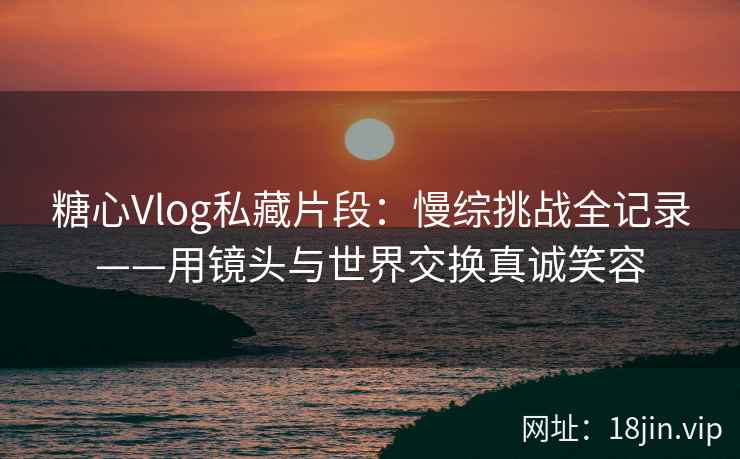 糖心Vlog私藏片段：慢综挑战全记录——用镜头与世界交换真诚笑容