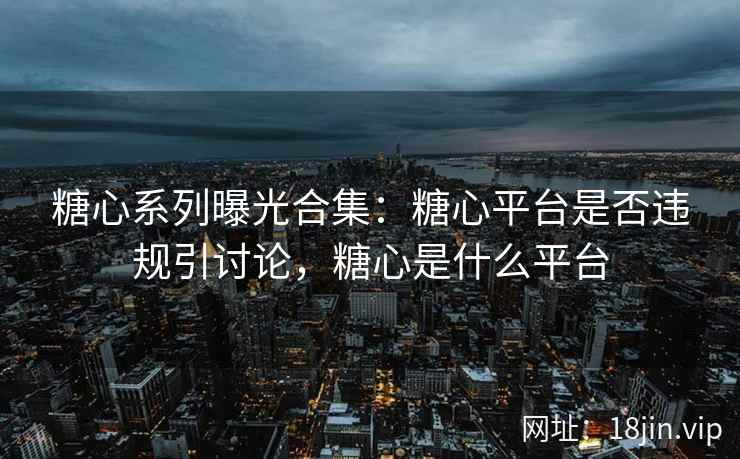 糖心系列曝光合集：糖心平台是否违规引讨论，糖心是什么平台