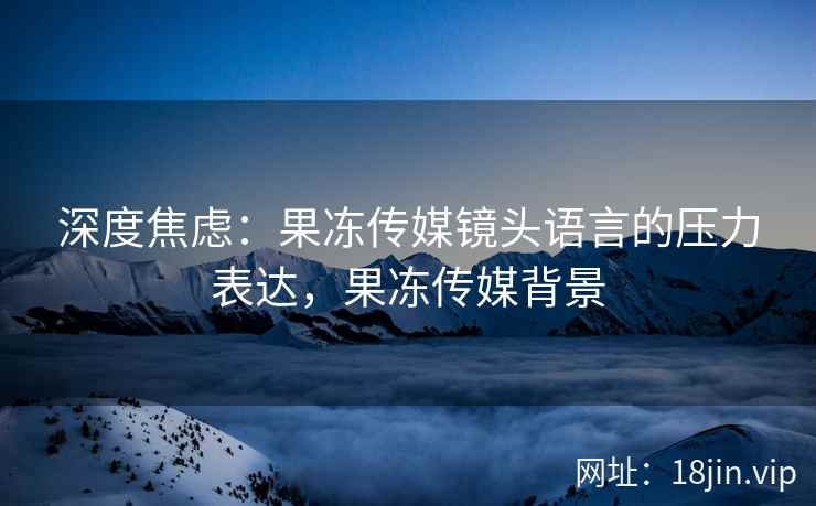 深度焦虑：果冻传媒镜头语言的压力表达，果冻传媒背景