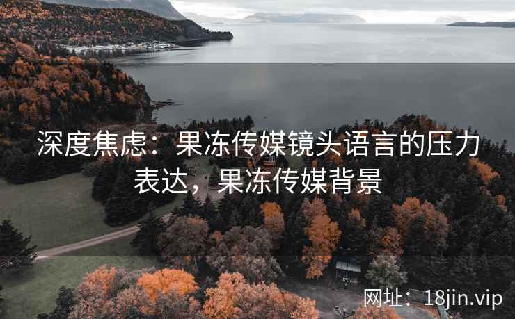 深度焦虑：果冻传媒镜头语言的压力表达，果冻传媒背景