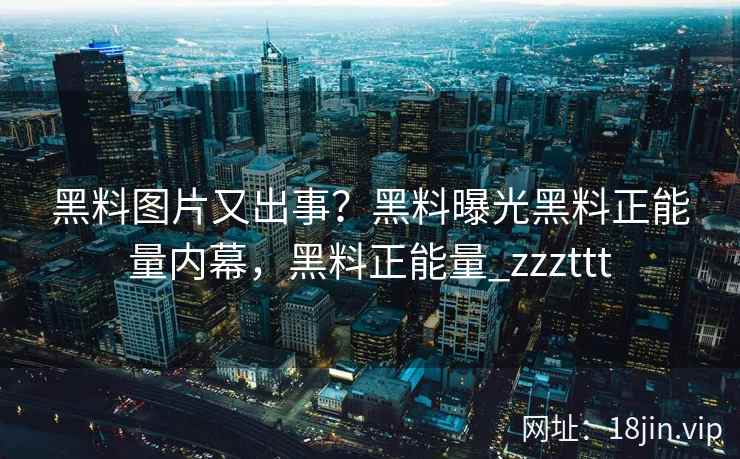 黑料图片又出事？黑料曝光黑料正能量内幕，黑料正能量_zzzttt