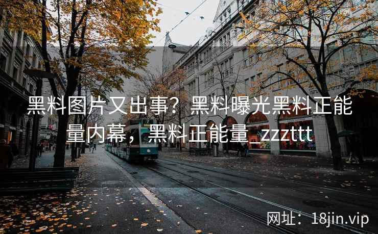 黑料图片又出事？黑料曝光黑料正能量内幕，黑料正能量_zzzttt