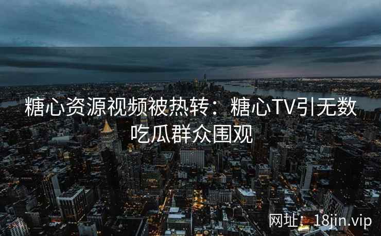 糖心资源视频被热转：糖心TV引无数吃瓜群众围观