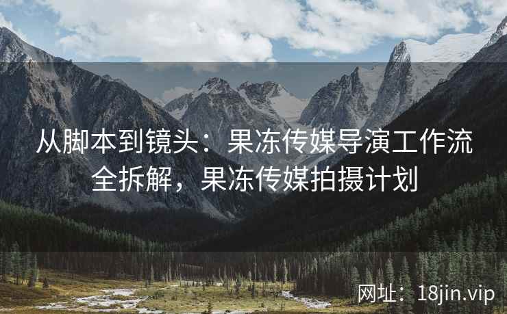从脚本到镜头：果冻传媒导演工作流全拆解，果冻传媒拍摄计划