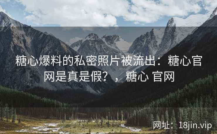 糖心爆料的私密照片被流出：糖心官网是真是假？，糖心 官网