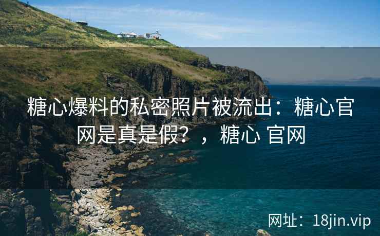 糖心爆料的私密照片被流出：糖心官网是真是假？，糖心 官网