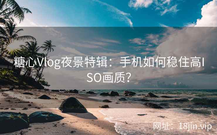 糖心Vlog夜景特辑：手机如何稳住高ISO画质？