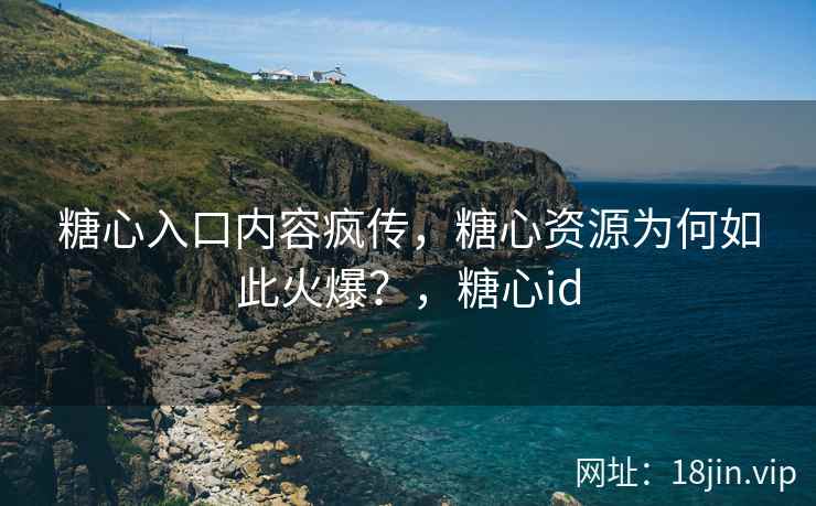 糖心入口内容疯传，糖心资源为何如此火爆？，糖心id