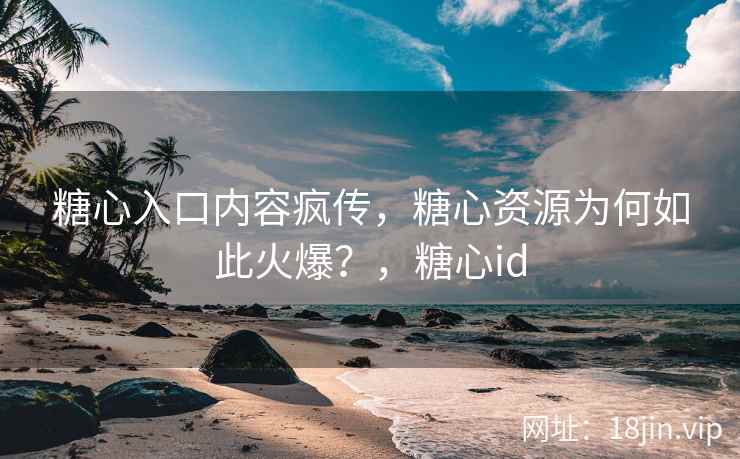 糖心入口内容疯传，糖心资源为何如此火爆？，糖心id