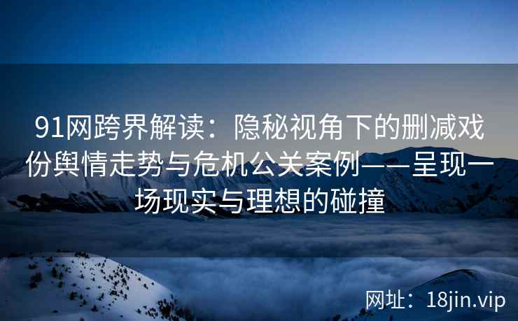 91网跨界解读：隐秘视角下的删减戏份舆情走势与危机公关案例——呈现一场现实与理想的碰撞