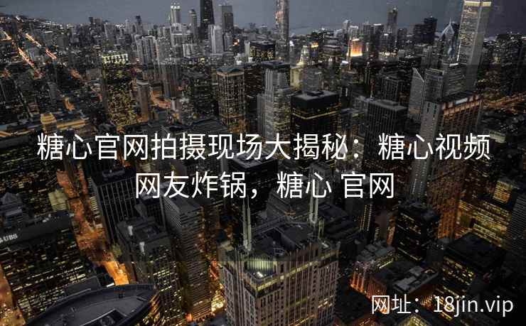 糖心官网拍摄现场大揭秘：糖心视频网友炸锅，糖心 官网