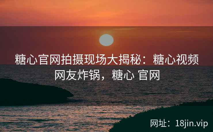 糖心官网拍摄现场大揭秘：糖心视频网友炸锅，糖心 官网
