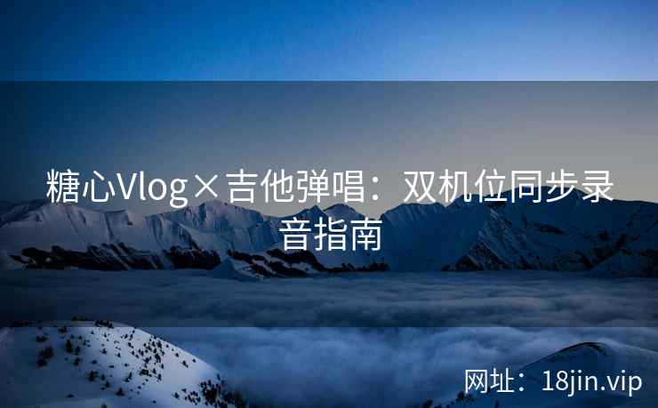 糖心Vlog×吉他弹唱：双机位同步录音指南
