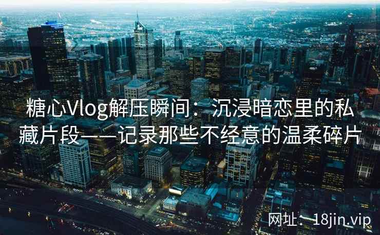 糖心Vlog解压瞬间：沉浸暗恋里的私藏片段——记录那些不经意的温柔碎片