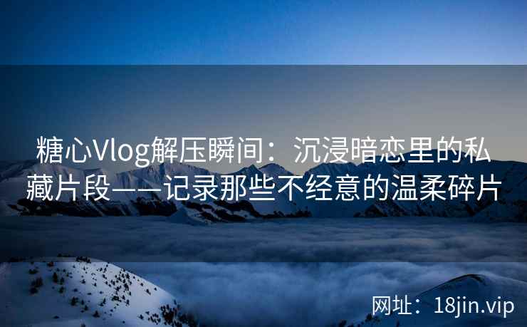 糖心Vlog解压瞬间：沉浸暗恋里的私藏片段——记录那些不经意的温柔碎片