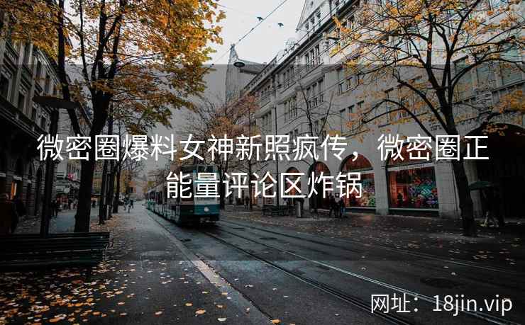 微密圈爆料女神新照疯传，微密圈正能量评论区炸锅