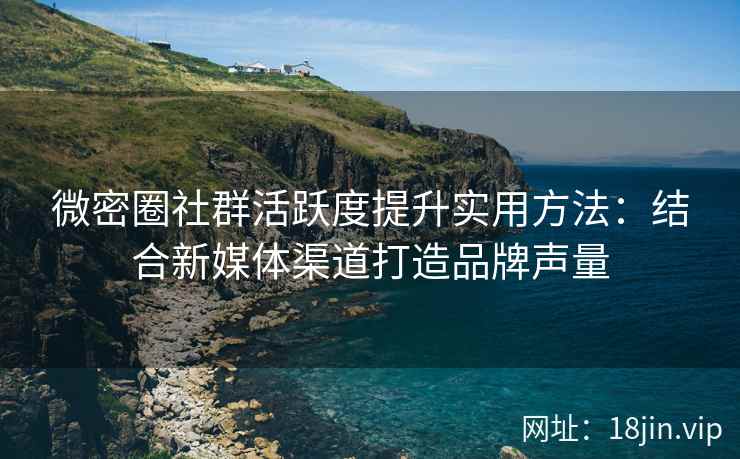 微密圈社群活跃度提升实用方法：结合新媒体渠道打造品牌声量
