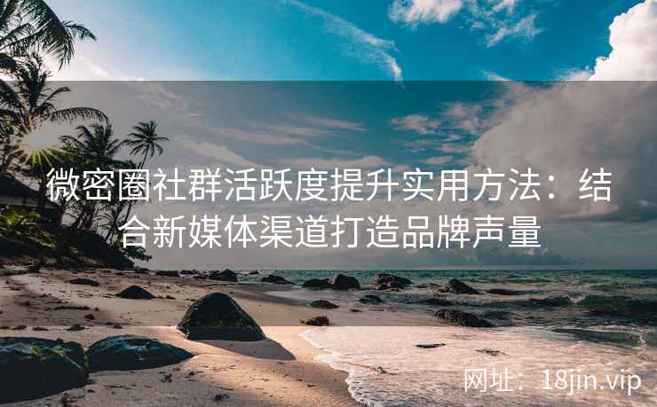 微密圈社群活跃度提升实用方法：结合新媒体渠道打造品牌声量