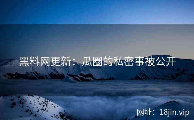 黑料网更新：瓜圈的私密事被公开