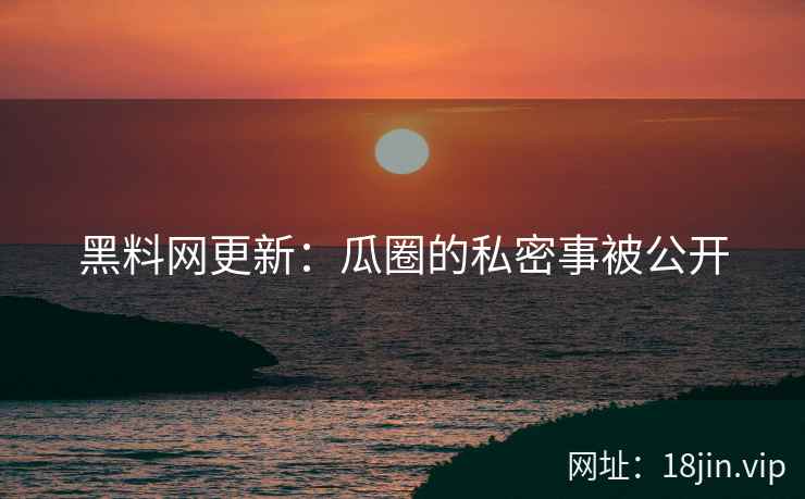 黑料网更新：瓜圈的私密事被公开