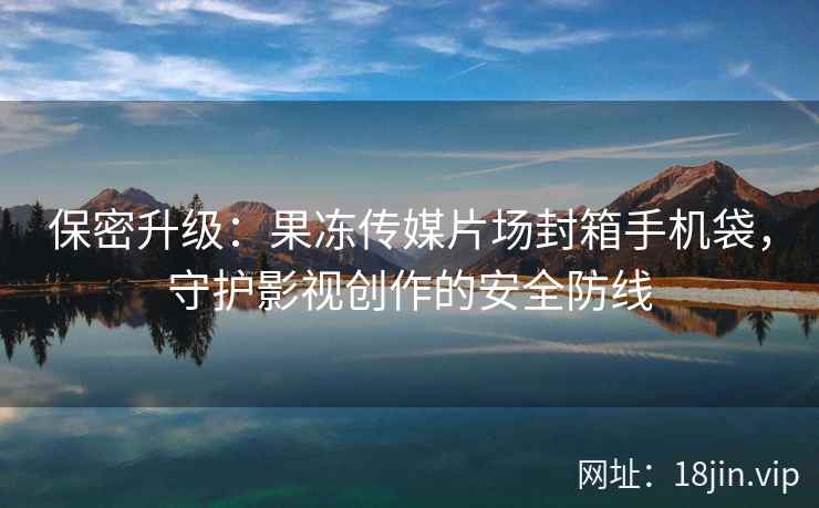 保密升级：果冻传媒片场封箱手机袋，守护影视创作的安全防线