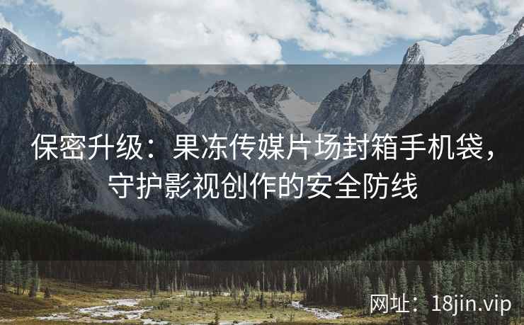 保密升级：果冻传媒片场封箱手机袋，守护影视创作的安全防线