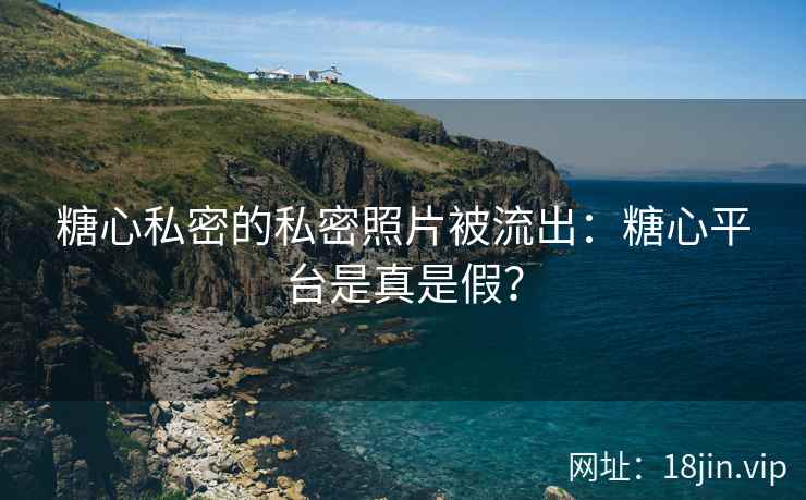 糖心私密的私密照片被流出：糖心平台是真是假？