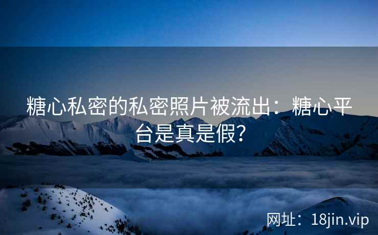 糖心私密的私密照片被流出：糖心平台是真是假？