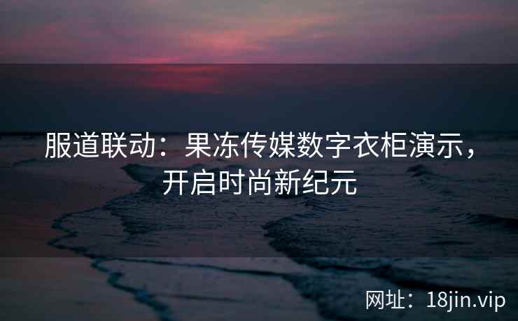 服道联动：果冻传媒数字衣柜演示，开启时尚新纪元