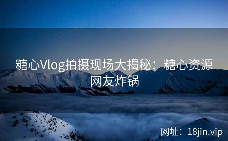 糖心Vlog拍摄现场大揭秘：糖心资源网友炸锅