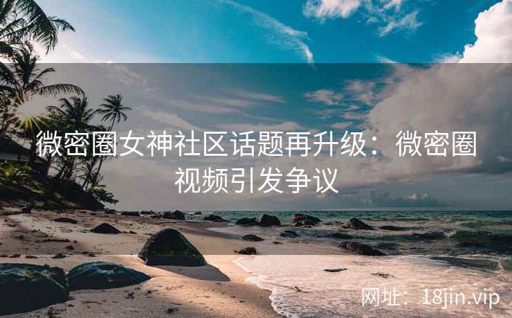 微密圈女神社区话题再升级：微密圈视频引发争议