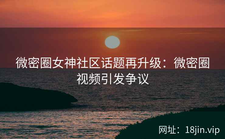 微密圈女神社区话题再升级：微密圈视频引发争议