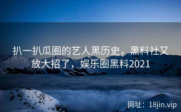 扒一扒瓜圈的艺人黑历史，黑料社又放大招了，娱乐圈黑料2021