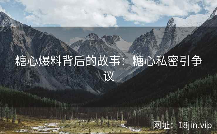 糖心爆料背后的故事：糖心私密引争议