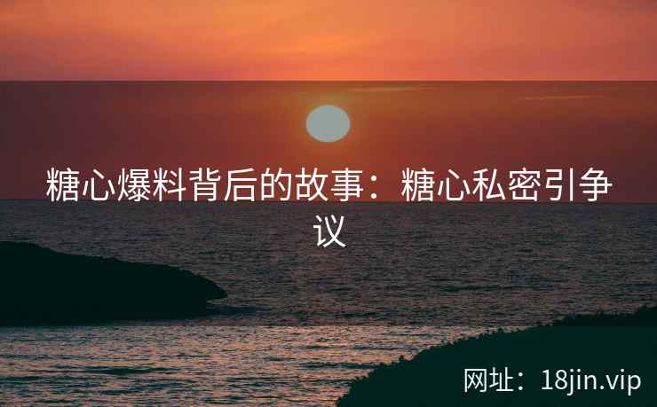糖心爆料背后的故事：糖心私密引争议