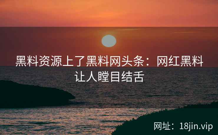 黑料资源上了黑料网头条：网红黑料让人瞠目结舌