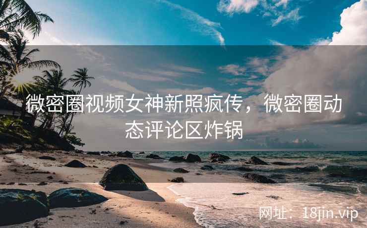 微密圈视频女神新照疯传，微密圈动态评论区炸锅