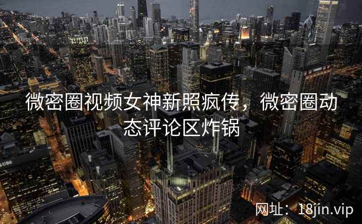 微密圈视频女神新照疯传，微密圈动态评论区炸锅
