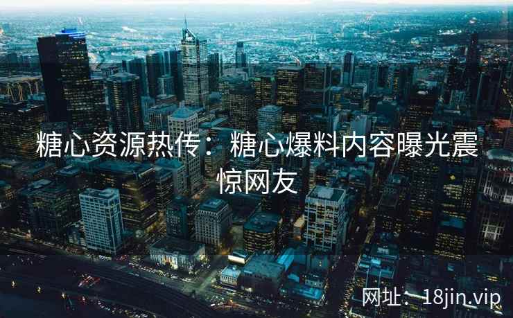 糖心资源热传：糖心爆料内容曝光震惊网友