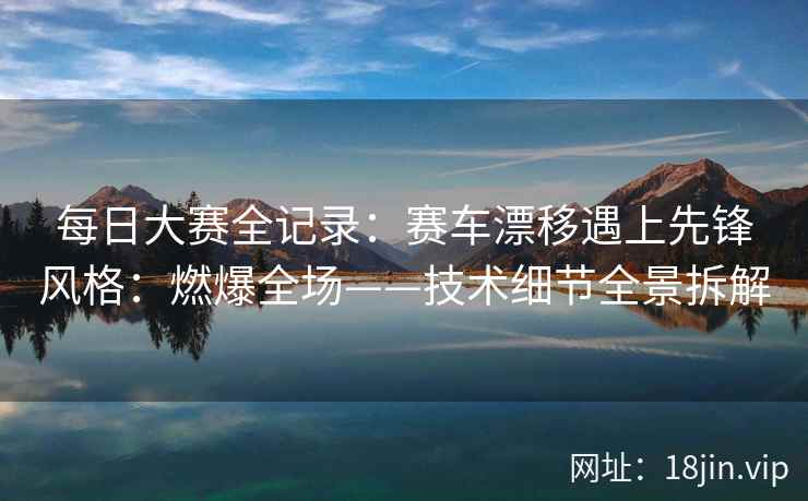 每日大赛全记录：赛车漂移遇上先锋风格：燃爆全场——技术细节全景拆解