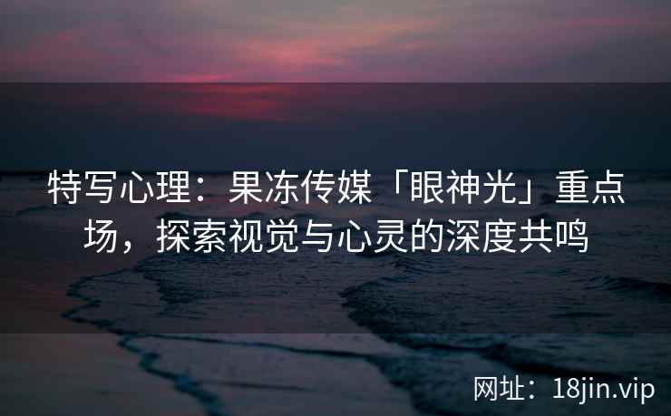 特写心理：果冻传媒「眼神光」重点场，探索视觉与心灵的深度共鸣