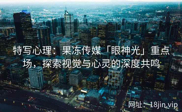 特写心理：果冻传媒「眼神光」重点场，探索视觉与心灵的深度共鸣
